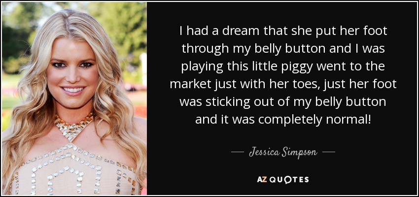 I had a dream that she put her foot through my belly button and I was playing this little piggy went to the market just with her toes, just her foot was sticking out of my belly button and it was completely normal! - Jessica Simpson