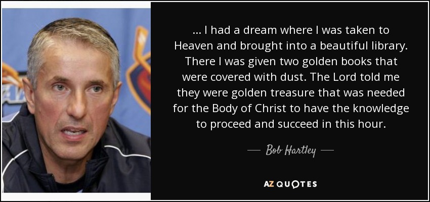 ... I had a dream where I was taken to Heaven and brought into a beautiful library. There I was given two golden books that were covered with dust. The Lord told me they were golden treasure that was needed for the Body of Christ to have the knowledge to proceed and succeed in this hour. - Bob Hartley