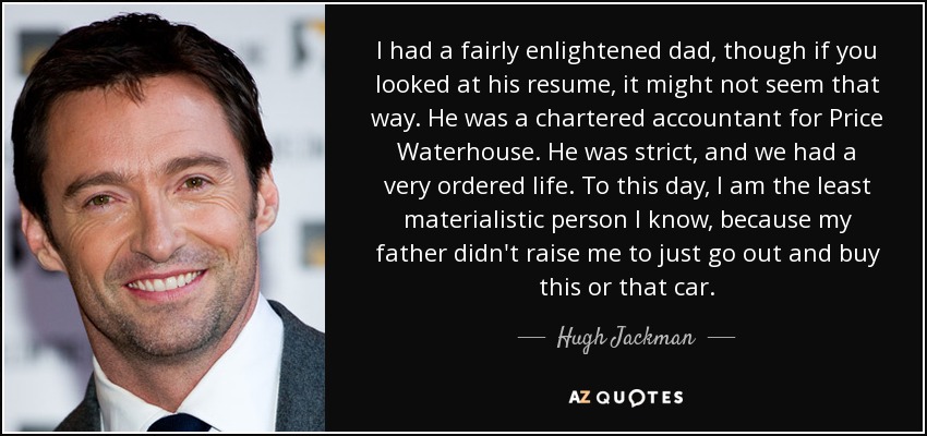 I had a fairly enlightened dad, though if you looked at his resume, it might not seem that way. He was a chartered accountant for Price Waterhouse. He was strict, and we had a very ordered life. To this day, I am the least materialistic person I know, because my father didn't raise me to just go out and buy this or that car. - Hugh Jackman