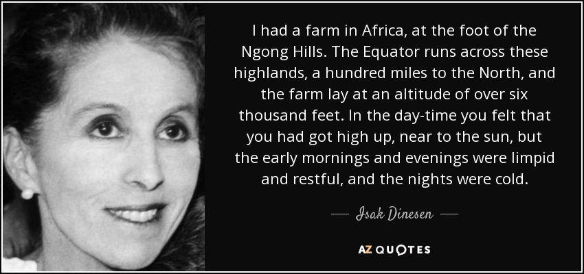 I had a farm in Africa, at the foot of the Ngong Hills. The Equator runs across these highlands, a hundred miles to the North, and the farm lay at an altitude of over six thousand feet. In the day-time you felt that you had got high up, near to the sun, but the early mornings and evenings were limpid and restful, and the nights were cold. - Isak Dinesen
