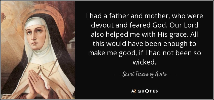 I had a father and mother, who were devout and feared God. Our Lord also helped me with His grace. All this would have been enough to make me good, if I had not been so wicked. - Teresa of Avila