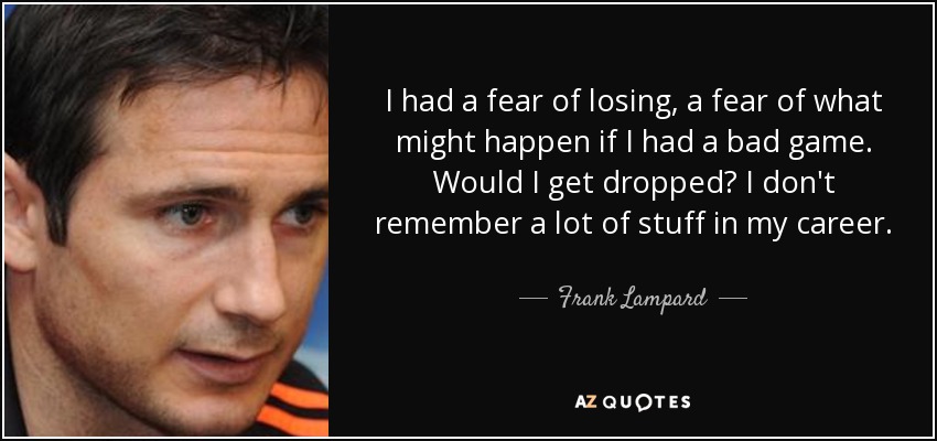 I had a fear of losing, a fear of what might happen if I had a bad game. Would I get dropped? I don't remember a lot of stuff in my career. - Frank Lampard