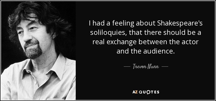 I had a feeling about Shakespeare's soliloquies, that there should be a real exchange between the actor and the audience. - Trevor Nunn