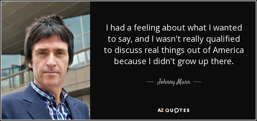 I had a feeling about what I wanted to say, and I wasn't really qualified to discuss real things out of America because I didn't grow up there. - Johnny Marr