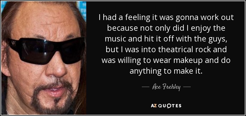 I had a feeling it was gonna work out because not only did I enjoy the music and hit it off with the guys, but I was into theatrical rock and was willing to wear makeup and do anything to make it. - Ace Frehley