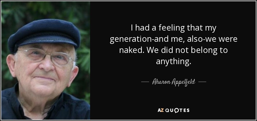I had a feeling that my generation-and me, also-we were naked. We did not belong to anything. - Aharon Appelfeld
