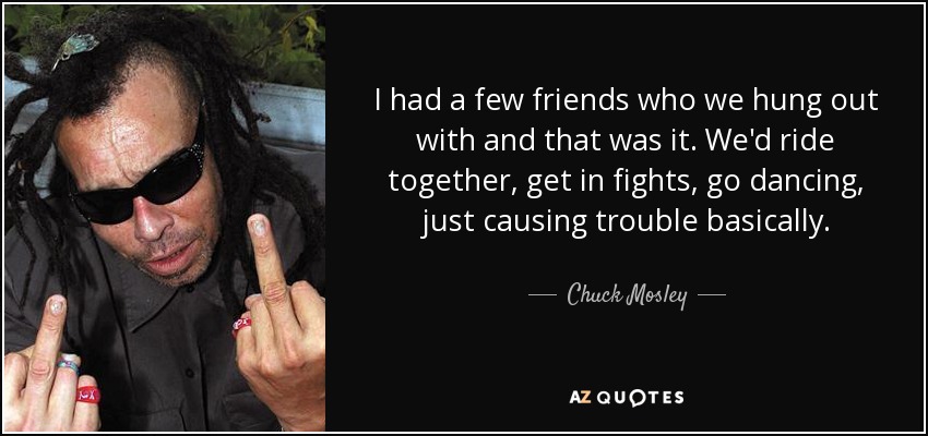 I had a few friends who we hung out with and that was it. We'd ride together, get in fights, go dancing, just causing trouble basically. - Chuck Mosley