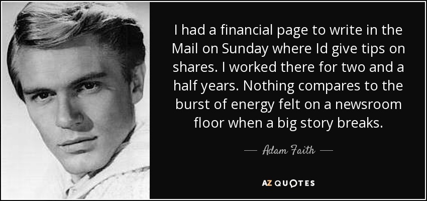 I had a financial page to write in the Mail on Sunday where Id give tips on shares. I worked there for two and a half years. Nothing compares to the burst of energy felt on a newsroom floor when a big story breaks. - Adam Faith