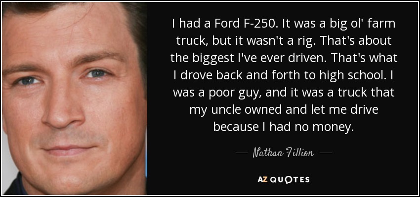 I had a Ford F-250. It was a big ol' farm truck, but it wasn't a rig. That's about the biggest I've ever driven. That's what I drove back and forth to high school. I was a poor guy, and it was a truck that my uncle owned and let me drive because I had no money. - Nathan Fillion