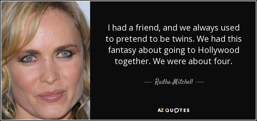 I had a friend, and we always used to pretend to be twins. We had this fantasy about going to Hollywood together. We were about four. - Radha Mitchell