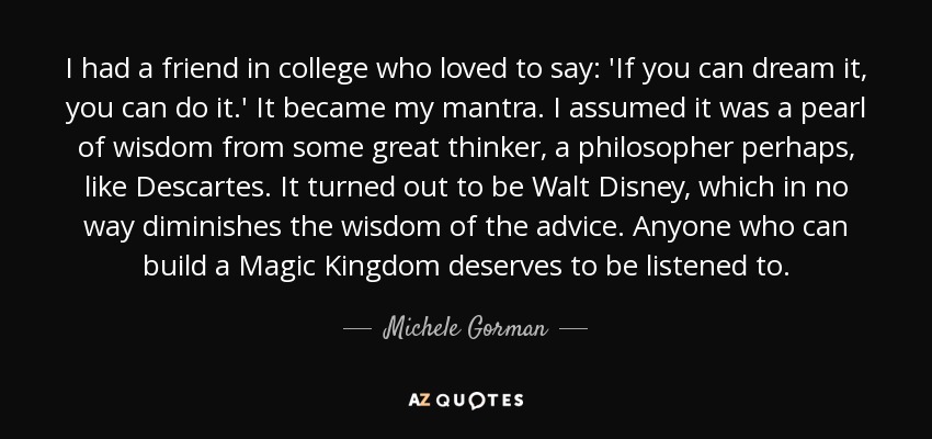 I had a friend in college who loved to say: 'If you can dream it, you can do it.' It became my mantra. I assumed it was a pearl of wisdom from some great thinker, a philosopher perhaps, like Descartes. It turned out to be Walt Disney, which in no way diminishes the wisdom of the advice. Anyone who can build a Magic Kingdom deserves to be listened to. - Michele Gorman