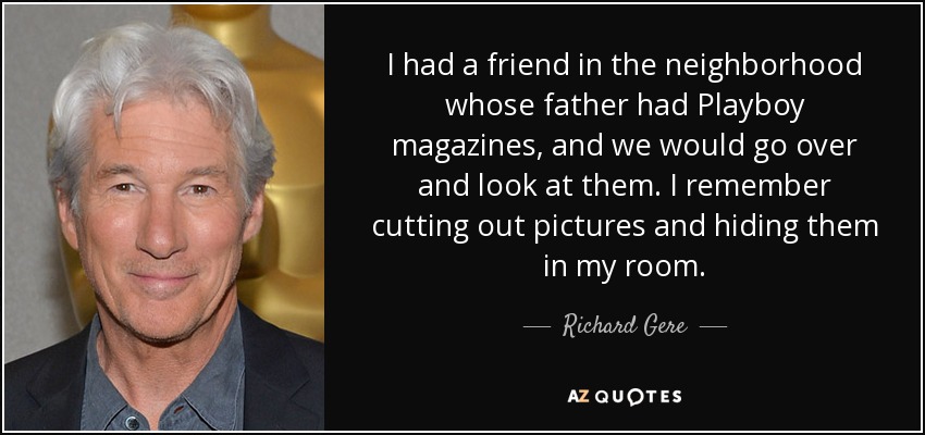 I had a friend in the neighborhood whose father had Playboy magazines, and we would go over and look at them. I remember cutting out pictures and hiding them in my room. - Richard Gere