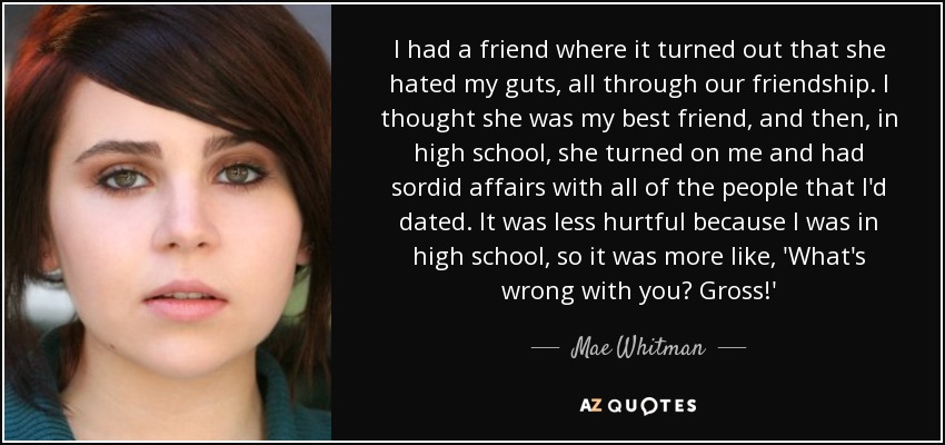 I had a friend where it turned out that she hated my guts, all through our friendship. I thought she was my best friend, and then, in high school, she turned on me and had sordid affairs with all of the people that I'd dated. It was less hurtful because I was in high school, so it was more like, 'What's wrong with you? Gross!' - Mae Whitman
