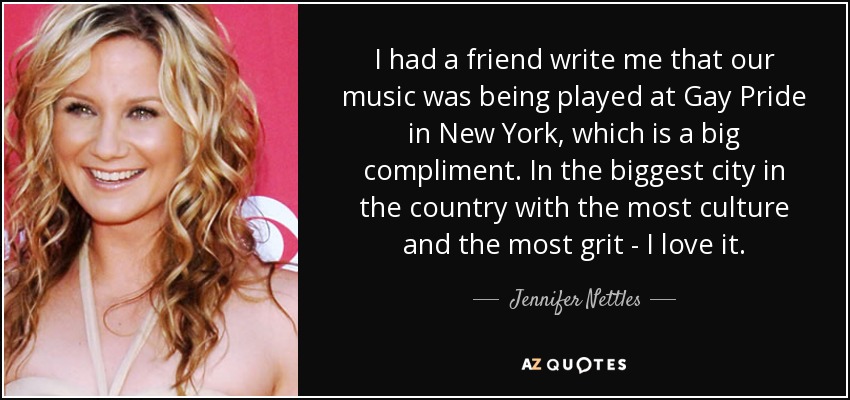I had a friend write me that our music was being played at Gay Pride in New York, which is a big compliment. In the biggest city in the country with the most culture and the most grit - I love it. - Jennifer Nettles