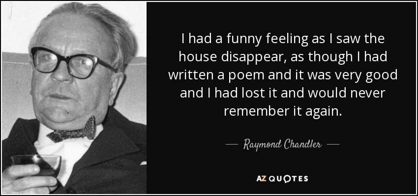 I had a funny feeling as I saw the house disappear, as though I had written a poem and it was very good and I had lost it and would never remember it again. - Raymond Chandler