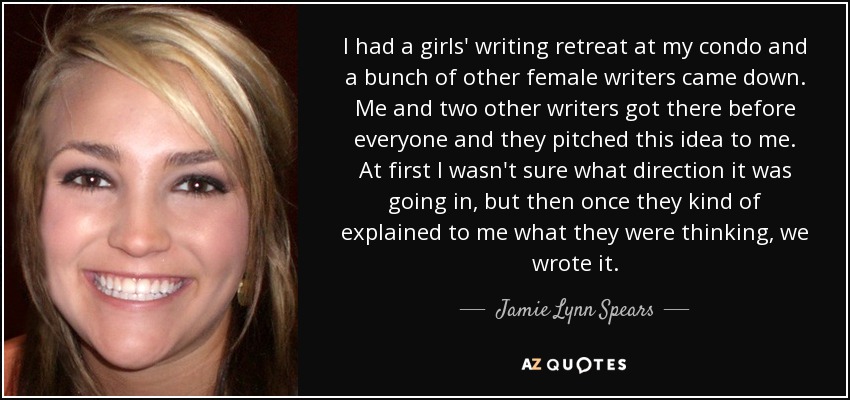 I had a girls' writing retreat at my condo and a bunch of other female writers came down. Me and two other writers got there before everyone and they pitched this idea to me. At first I wasn't sure what direction it was going in, but then once they kind of explained to me what they were thinking, we wrote it. - Jamie Lynn Spears