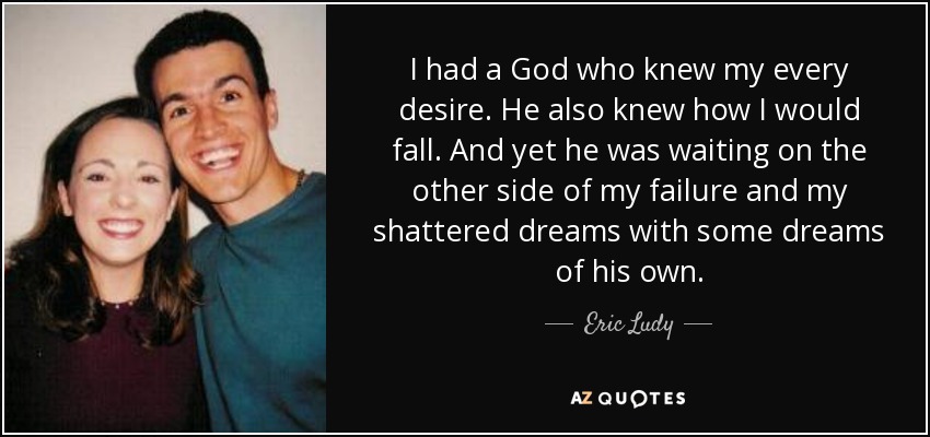 I had a God who knew my every desire. He also knew how I would fall. And yet he was waiting on the other side of my failure and my shattered dreams with some dreams of his own. - Eric Ludy