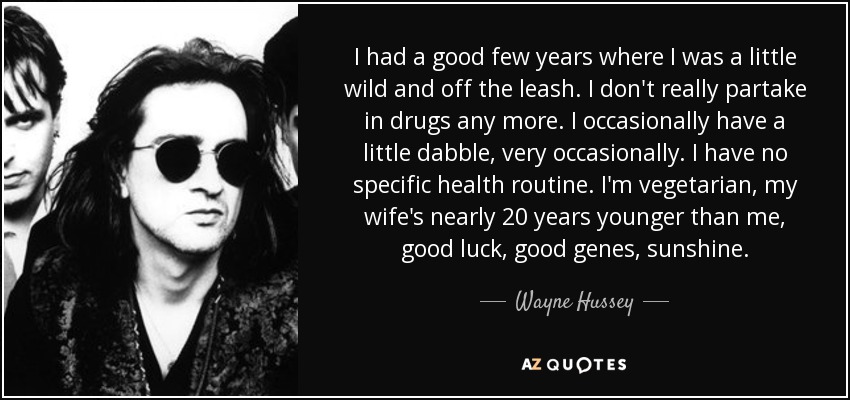 I had a good few years where I was a little wild and off the leash. I don't really partake in drugs any more. I occasionally have a little dabble, very occasionally. I have no specific health routine. I'm vegetarian, my wife's nearly 20 years younger than me, good luck, good genes, sunshine. - Wayne Hussey