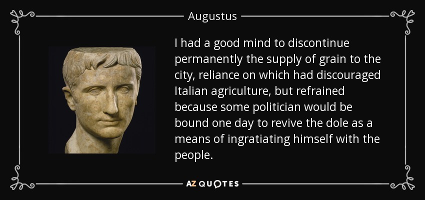 I had a good mind to discontinue permanently the supply of grain to the city, reliance on which had discouraged Italian agriculture, but refrained because some politician would be bound one day to revive the dole as a means of ingratiating himself with the people. - Augustus