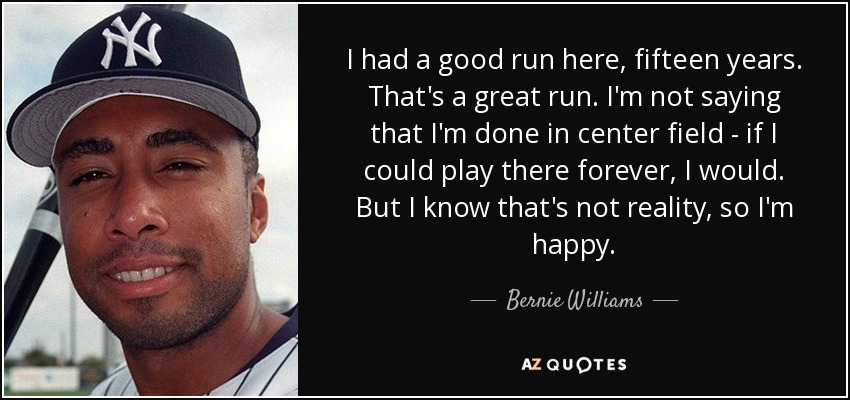 I had a good run here, fifteen years. That's a great run. I'm not saying that I'm done in center field - if I could play there forever, I would. But I know that's not reality, so I'm happy. - Bernie Williams