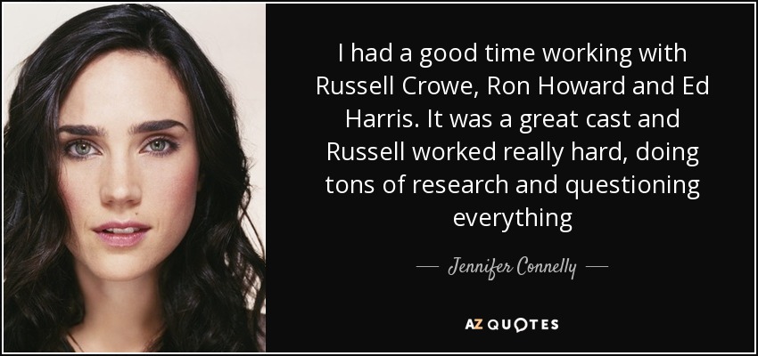 I had a good time working with Russell Crowe, Ron Howard and Ed Harris. It was a great cast and Russell worked really hard, doing tons of research and questioning everything - Jennifer Connelly