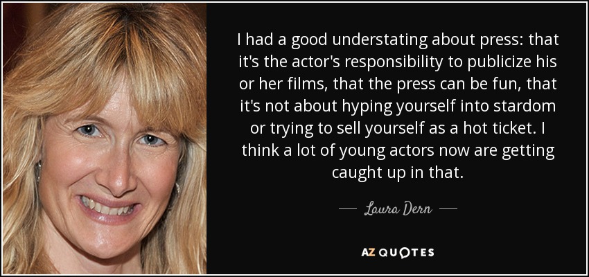 I had a good understating about press: that it's the actor's responsibility to publicize his or her films, that the press can be fun, that it's not about hyping yourself into stardom or trying to sell yourself as a hot ticket. I think a lot of young actors now are getting caught up in that. - Laura Dern