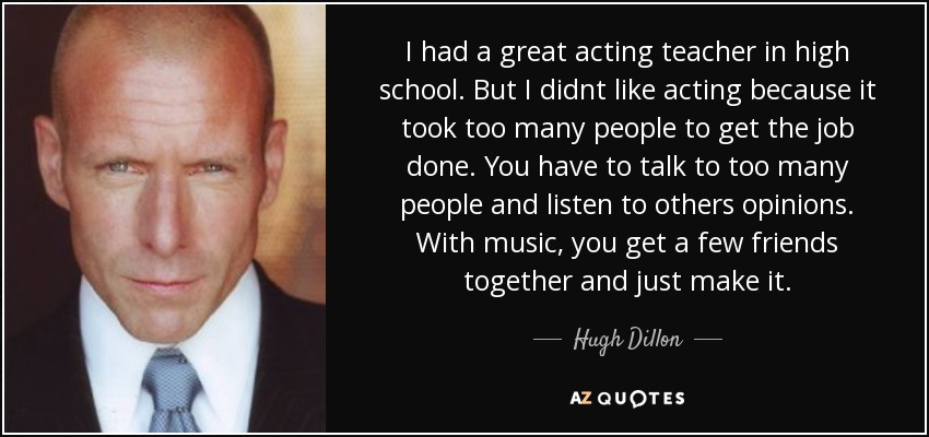 I had a great acting teacher in high school. But I didnt like acting because it took too many people to get the job done. You have to talk to too many people and listen to others opinions. With music, you get a few friends together and just make it. - Hugh Dillon