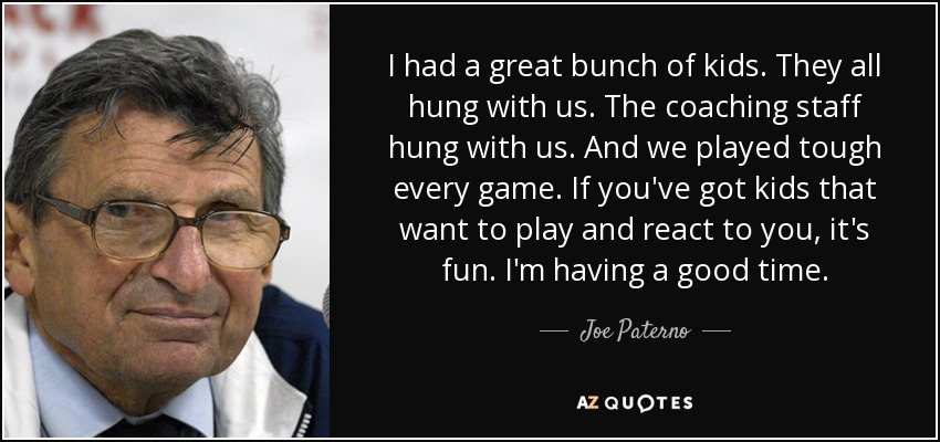 I had a great bunch of kids. They all hung with us. The coaching staff hung with us. And we played tough every game. If you've got kids that want to play and react to you, it's fun. I'm having a good time. - Joe Paterno