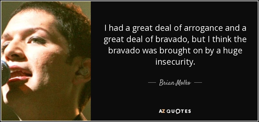I had a great deal of arrogance and a great deal of bravado, but I think the bravado was brought on by a huge insecurity. - Brian Molko