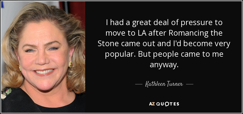 I had a great deal of pressure to move to LA after Romancing the Stone came out and I'd become very popular. But people came to me anyway. - Kathleen Turner