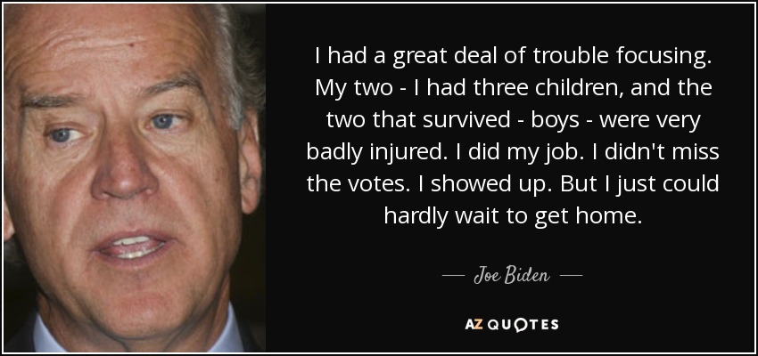 I had a great deal of trouble focusing. My two - I had three children, and the two that survived - boys - were very badly injured. I did my job. I didn't miss the votes. I showed up. But I just could hardly wait to get home. - Joe Biden