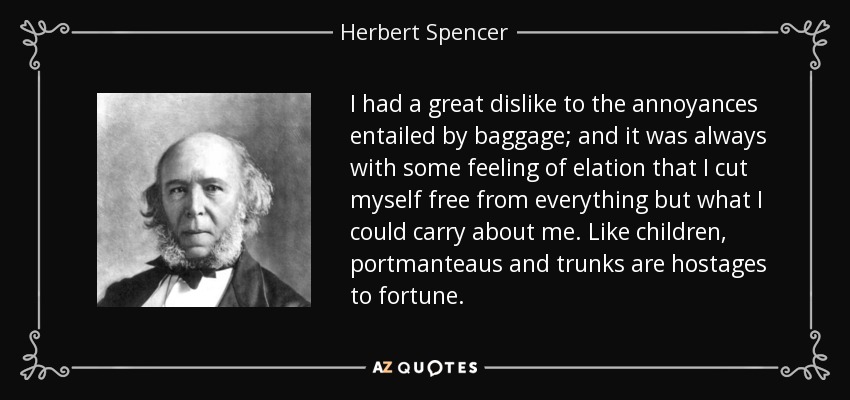 I had a great dislike to the annoyances entailed by baggage; and it was always with some feeling of elation that I cut myself free from everything but what I could carry about me. Like children, portmanteaus and trunks are hostages to fortune. - Herbert Spencer