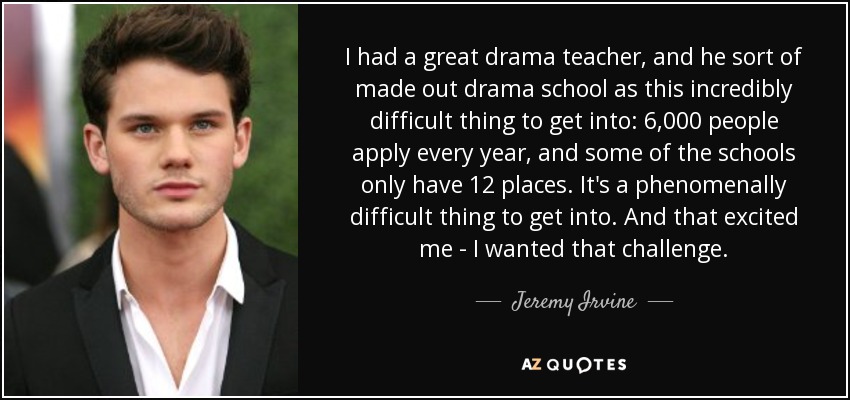 I had a great drama teacher, and he sort of made out drama school as this incredibly difficult thing to get into: 6,000 people apply every year, and some of the schools only have 12 places. It's a phenomenally difficult thing to get into. And that excited me - I wanted that challenge. - Jeremy Irvine