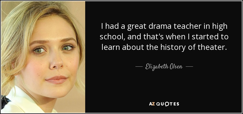 I had a great drama teacher in high school, and that's when I started to learn about the history of theater. - Elizabeth Olsen