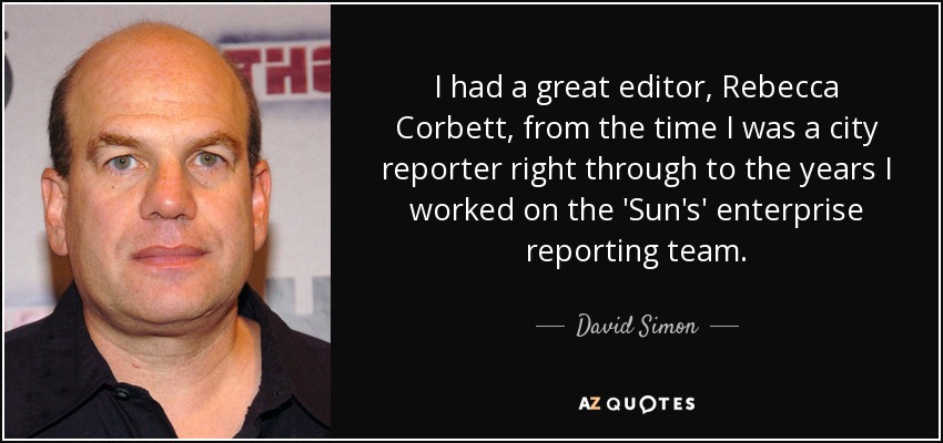 I had a great editor, Rebecca Corbett, from the time I was a city reporter right through to the years I worked on the 'Sun's' enterprise reporting team. - David Simon