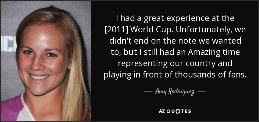 I had a great experience at the [2011] World Cup. Unfortunately, we didn't end on the note we wanted to, but I still had an Amazing time representing our country and playing in front of thousands of fans. - Amy Rodriguez