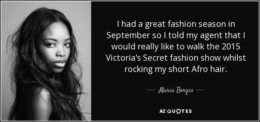 I had a great fashion season in September so I told my agent that I would really like to walk the 2015 Victoria's Secret fashion show whilst rocking my short Afro hair. - Maria Borges