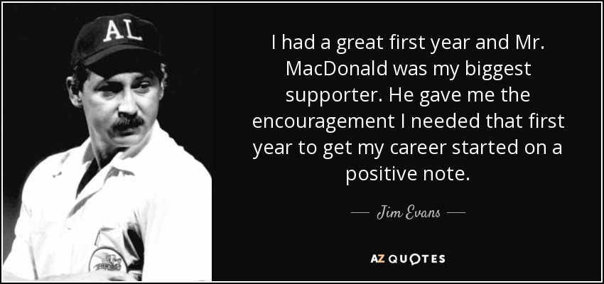 I had a great first year and Mr. MacDonald was my biggest supporter. He gave me the encouragement I needed that first year to get my career started on a positive note. - Jim Evans