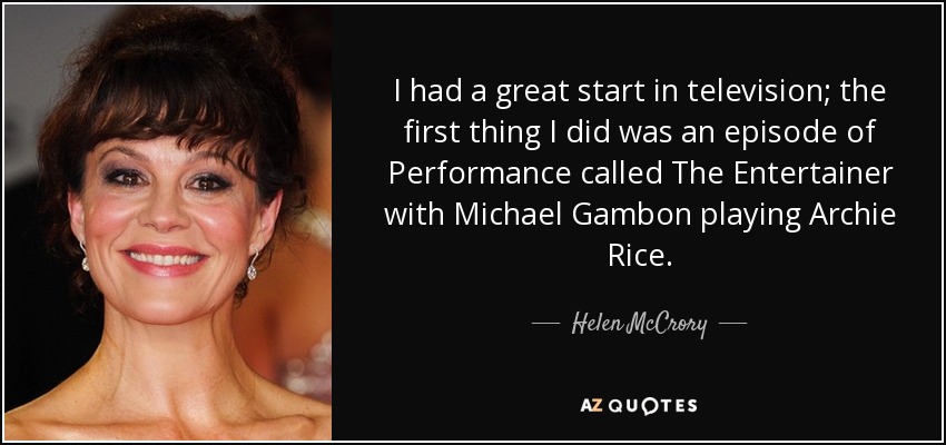 I had a great start in television; the first thing I did was an episode of Performance called The Entertainer with Michael Gambon playing Archie Rice. - Helen McCrory