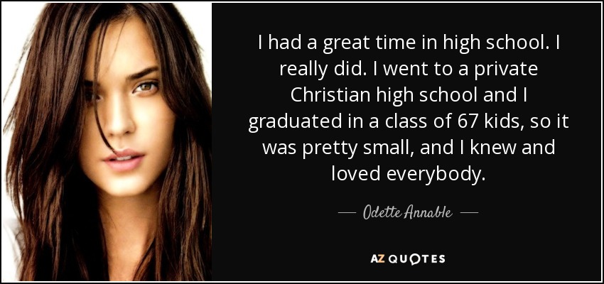I had a great time in high school. I really did. I went to a private Christian high school and I graduated in a class of 67 kids, so it was pretty small, and I knew and loved everybody. - Odette Annable