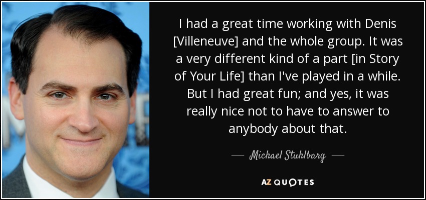 I had a great time working with Denis [Villeneuve] and the whole group. It was a very different kind of a part [in Story of Your Life] than I've played in a while. But I had great fun; and yes, it was really nice not to have to answer to anybody about that. - Michael Stuhlbarg