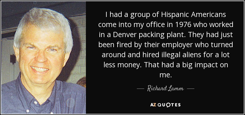 I had a group of Hispanic Americans come into my office in 1976 who worked in a Denver packing plant. They had just been fired by their employer who turned around and hired illegal aliens for a lot less money. That had a big impact on me. - Richard Lamm