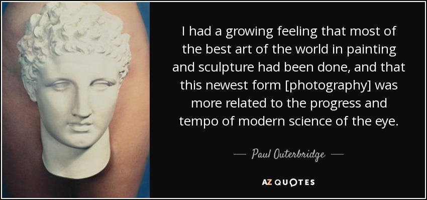 I had a growing feeling that most of the best art of the world in painting and sculpture had been done, and that this newest form [photography] was more related to the progress and tempo of modern science of the eye. - Paul Outerbridge