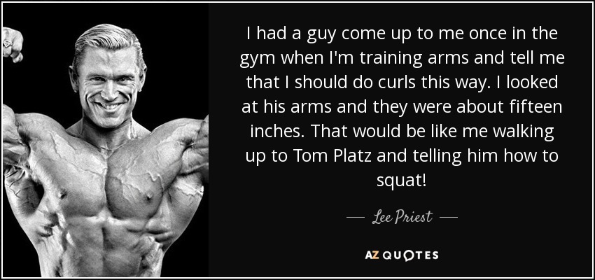 I had a guy come up to me once in the gym when I'm training arms and tell me that I should do curls this way. I looked at his arms and they were about fifteen inches. That would be like me walking up to Tom Platz and telling him how to squat! - Lee Priest