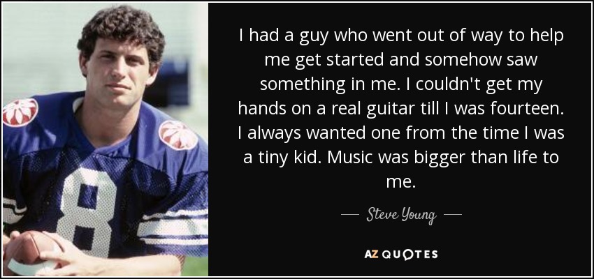 I had a guy who went out of way to help me get started and somehow saw something in me. I couldn't get my hands on a real guitar till I was fourteen. I always wanted one from the time I was a tiny kid. Music was bigger than life to me. - Steve Young
