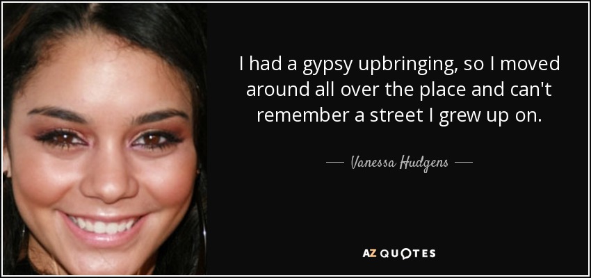 I had a gypsy upbringing, so I moved around all over the place and can't remember a street I grew up on. - Vanessa Hudgens
