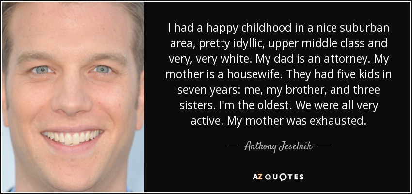 I had a happy childhood in a nice suburban area, pretty idyllic, upper middle class and very, very white. My dad is an attorney. My mother is a housewife. They had five kids in seven years: me, my brother, and three sisters. I'm the oldest. We were all very active. My mother was exhausted. - Anthony Jeselnik