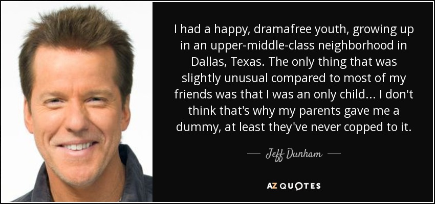 I had a happy, dramafree youth, growing up in an upper-middle-class neighborhood in Dallas, Texas. The only thing that was slightly unusual compared to most of my friends was that I was an only child... I don't think that's why my parents gave me a dummy, at least they've never copped to it. - Jeff Dunham