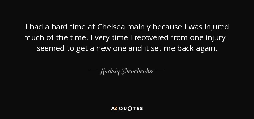I had a hard time at Chelsea mainly because I was injured much of the time. Every time I recovered from one injury I seemed to get a new one and it set me back again. - Andriy Shevchenko