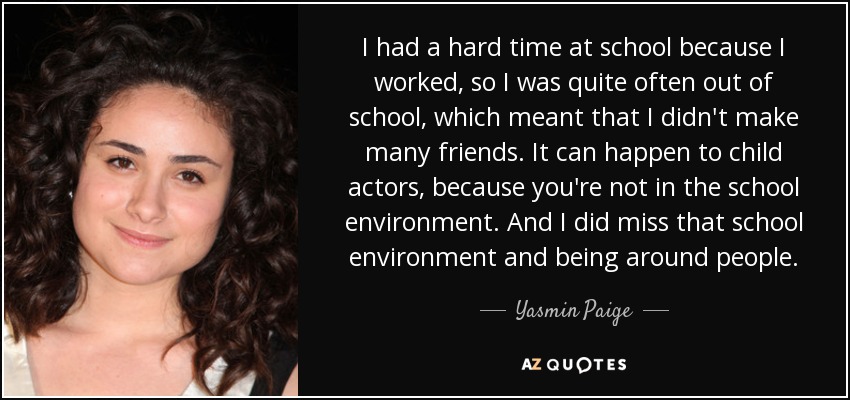 I had a hard time at school because I worked, so I was quite often out of school, which meant that I didn't make many friends. It can happen to child actors, because you're not in the school environment. And I did miss that school environment and being around people. - Yasmin Paige
